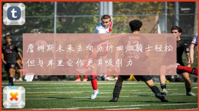詹姆斯未来去向分析回归骑士轻松但与库里合作更具吸引力