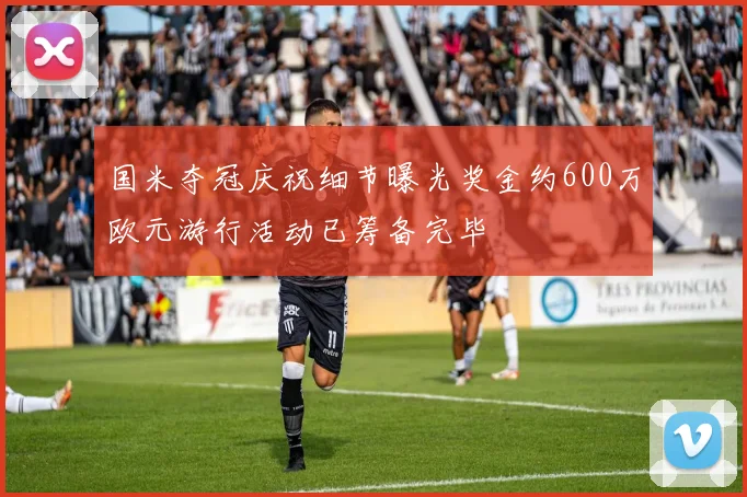 国米夺冠庆祝细节曝光奖金约600万欧元游行活动已筹备完毕