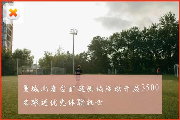 曼城北看台扩建测试活动开启3500名球迷优先体验机会