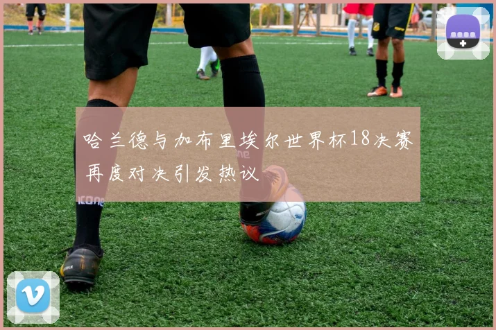 哈兰德与加布里埃尔世界杯18决赛再度对决引发热议