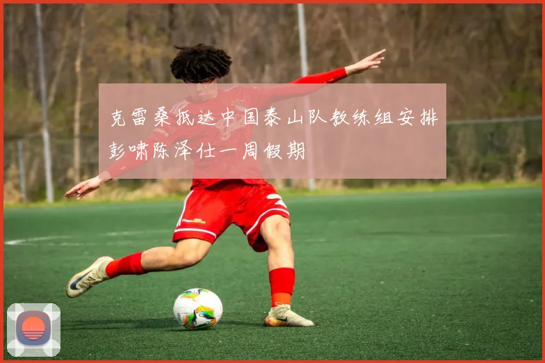 克雷桑抵达中国泰山队教练组安排彭啸陈泽仕一周假期