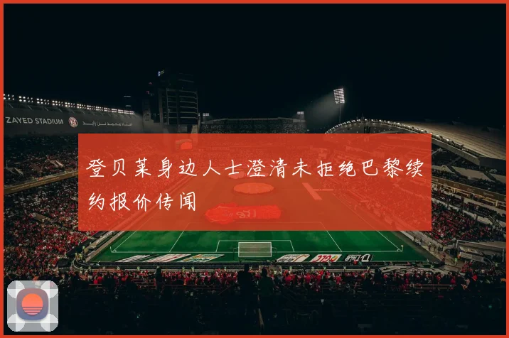 登贝莱身边人士澄清未拒绝巴黎续约报价传闻