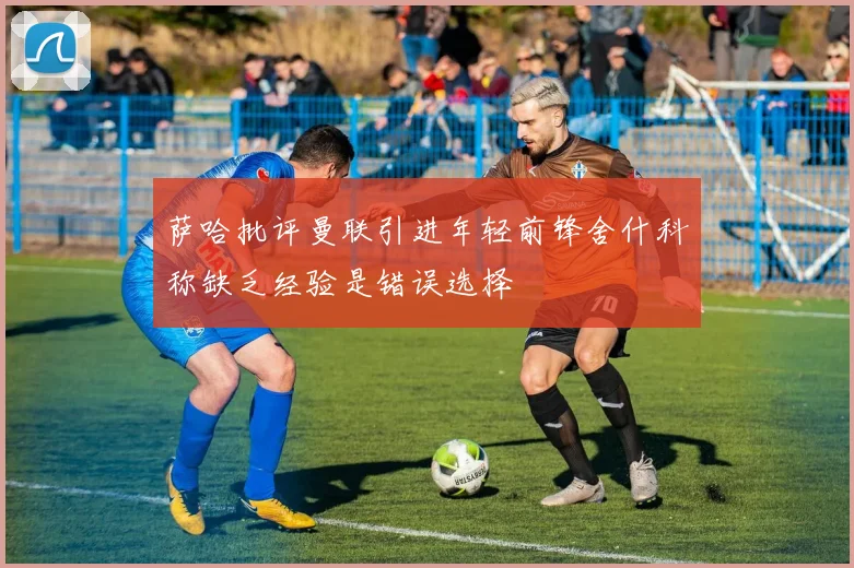 萨哈批评曼联引进年轻前锋舍什科称缺乏经验是错误选择