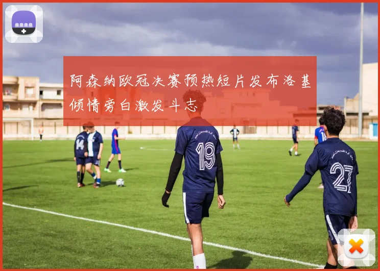 阿森纳欧冠决赛预热短片发布洛基倾情旁白激发斗志