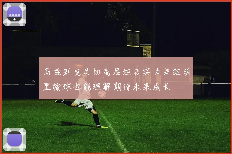 乌兹别克足协高层坦言实力差距明显输球也能理解期待未来成长