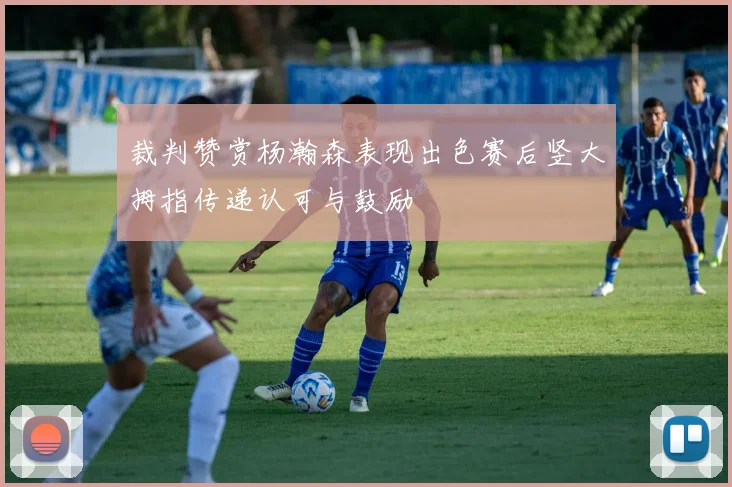 裁判赞赏杨瀚森表现出色赛后竖大拇指传递认可与鼓励