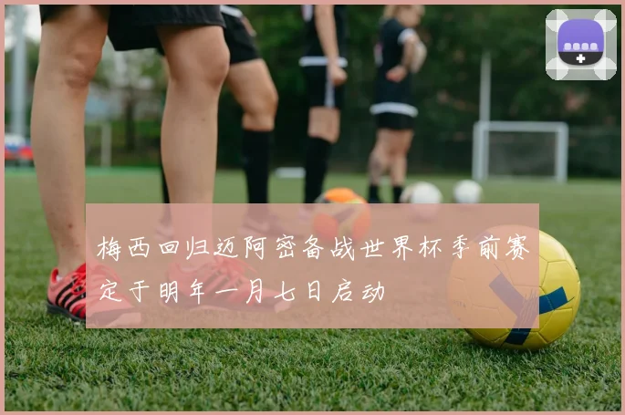 梅西回归迈阿密备战世界杯季前赛定于明年一月七日启动