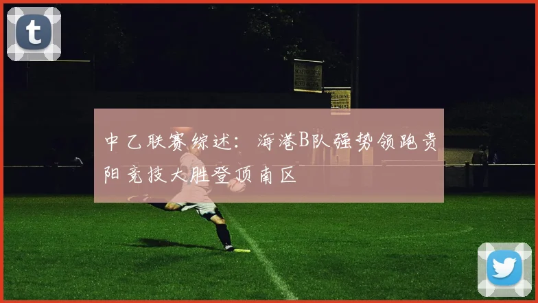 中乙联赛综述：海港B队强势领跑贵阳竞技大胜登顶南区
