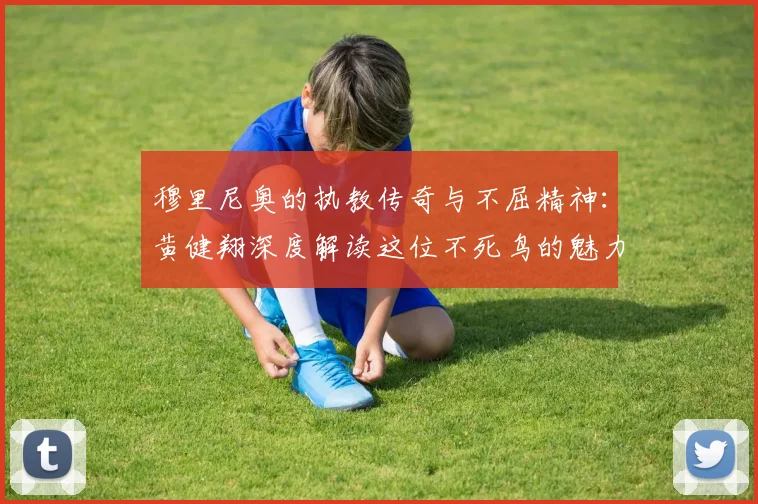 穆里尼奥的执教传奇与不屈精神：黄健翔深度解读这位不死鸟的魅力