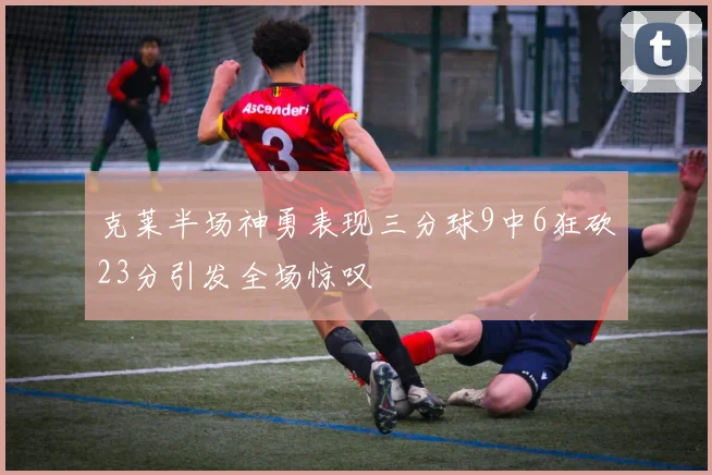 克莱半场神勇表现三分球9中6狂砍23分引发全场惊叹