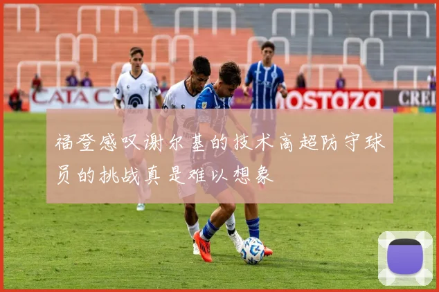 福登感叹谢尔基的技术高超防守球员的挑战真是难以想象