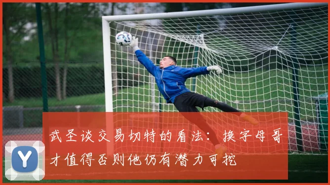 武圣谈交易切特的看法：换字母哥才值得否则他仍有潜力可挖