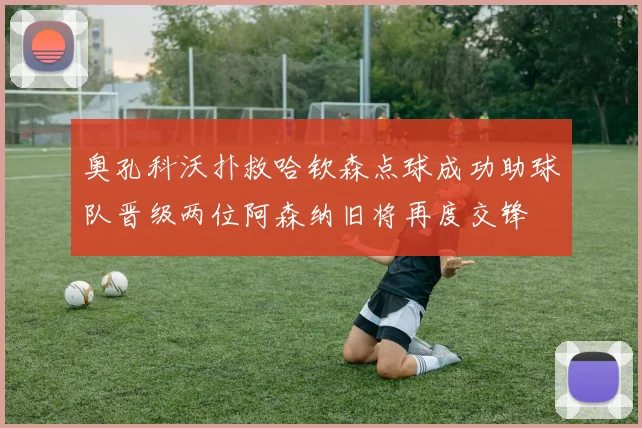 奥孔科沃扑救哈钦森点球成功助球队晋级两位阿森纳旧将再度交锋