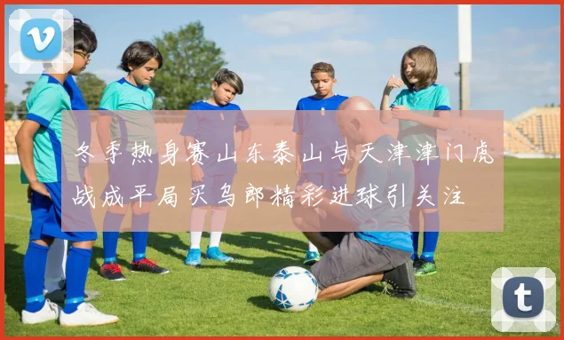 冬季热身赛山东泰山与天津津门虎战成平局买乌郎精彩进球引关注