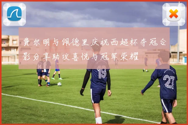 费尔明与佩德里庆祝西超杯夺冠合影分享助攻喜悦与冠军荣耀