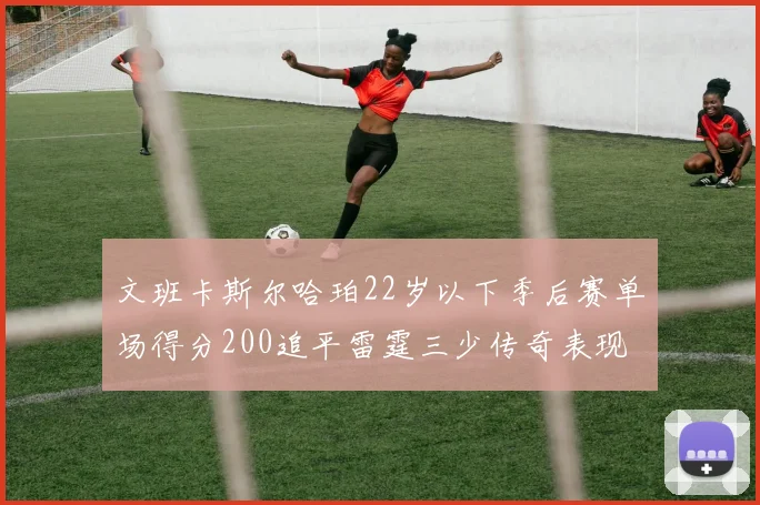 文班卡斯尔哈珀22岁以下季后赛单场得分200追平雷霆三少传奇表现