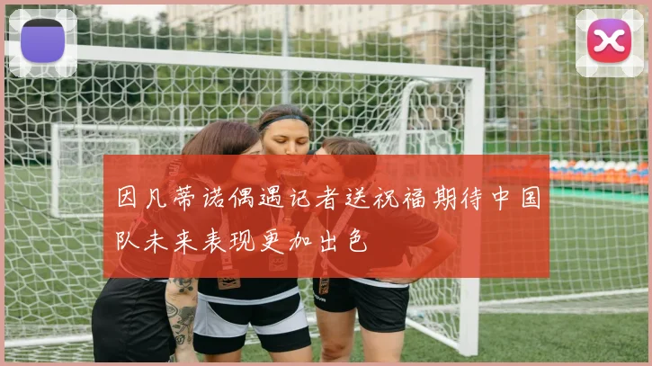 因凡蒂诺偶遇记者送祝福期待中国队未来表现更加出色