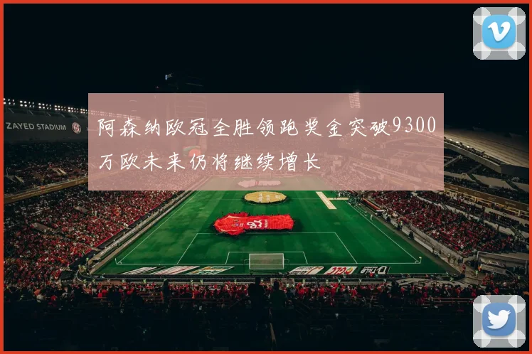阿森纳欧冠全胜领跑奖金突破9300万欧未来仍将继续增长