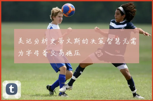 美记分析史蒂文斯的决策智慧无需为字母哥交易施压