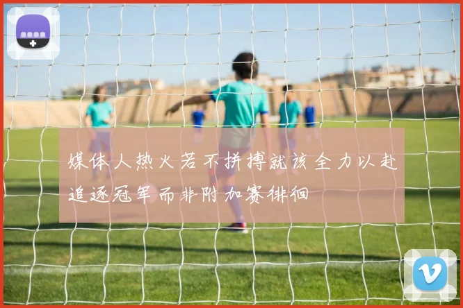 媒体人热火若不拼搏就该全力以赴追逐冠军而非附加赛徘徊