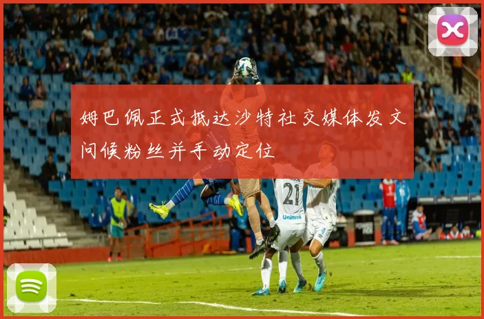 姆巴佩正式抵达沙特社交媒体发文问候粉丝并手动定位