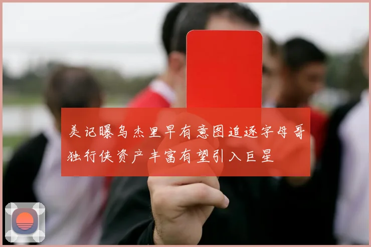美记曝乌杰里早有意图追逐字母哥独行侠资产丰富有望引入巨星