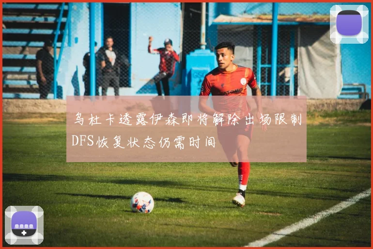 乌杜卡透露伊森即将解除出场限制DFS恢复状态仍需时间
