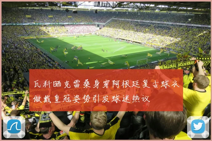 瓦科晒克雷桑身穿阿根廷复古球衣做戴皇冠姿势引发球迷热议