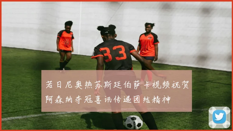 若日尼奥热苏斯廷伯萨卡视频祝贺阿森纳夺冠喜讯传递团结精神