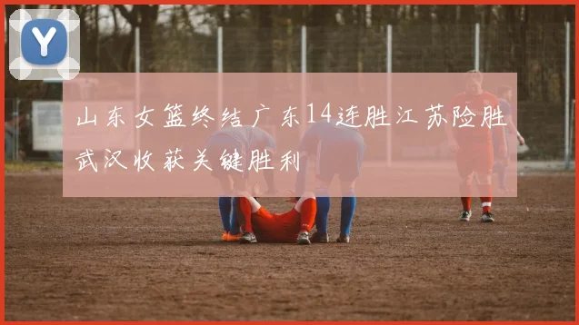 山东女篮终结广东14连胜江苏险胜武汉收获关键胜利