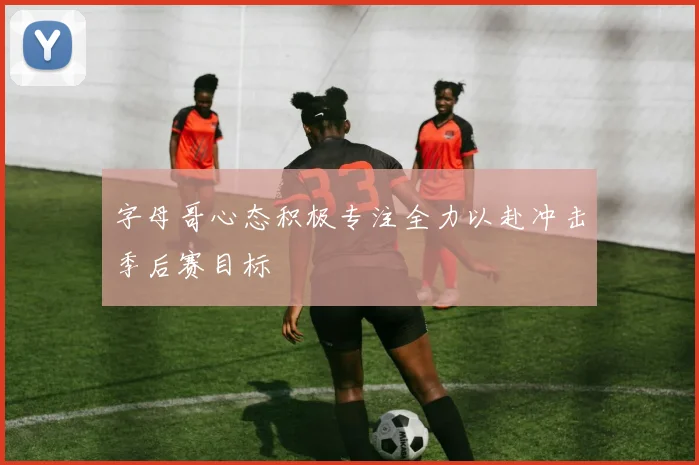 字母哥心态积极专注全力以赴冲击季后赛目标