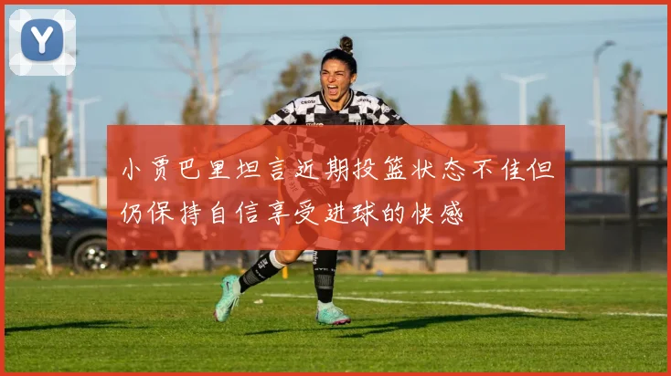 小贾巴里坦言近期投篮状态不佳但仍保持自信享受进球的快感